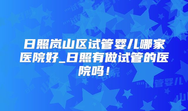 日照岚山区试管婴儿哪家医院好_日照有做试管的医院吗!
