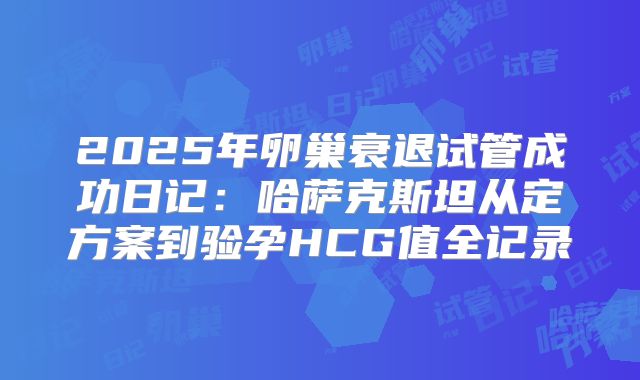 2025年卵巢衰退试管成功日记:哈萨克斯坦从定方案到验孕HCG值全记录