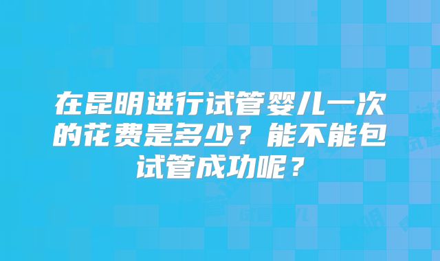 在昆明进行试管婴儿一次的花费是多少？能不能包试管成功呢？