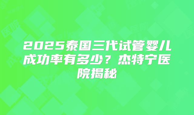 2025泰国三代试管婴儿成功率有多少?杰特宁医院揭秘