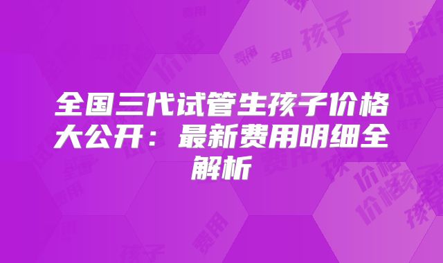 全国三代试管生孩子价格大公开:最新费用明细全解析