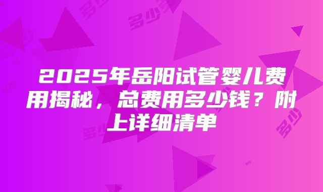 2025年岳阳试管婴儿费用揭秘，总费用多少钱？附上详细清单
