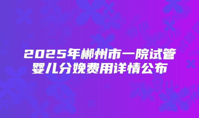 2025年郴州市一院试管婴儿分娩费用详情公布