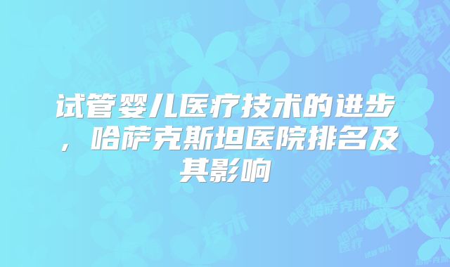 试管婴儿医疗技术的进步,哈萨克斯坦医院排名及其影响