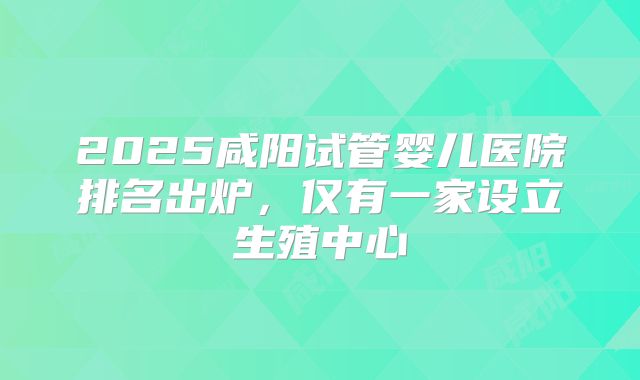 2025咸阳试管婴儿医院排名出炉,仅有一家设立生殖中心