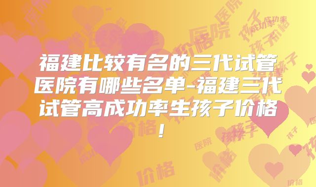 福建比较有名的三代试管医院有哪些名单-福建三代试管高成功率生孩子价格!