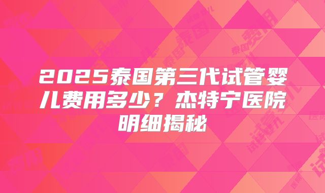 2025泰国第三代试管婴儿费用多少?杰特宁医院明细揭秘