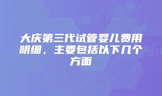 大庆第三代试管婴儿费用明细，主要包括以下几个方面
