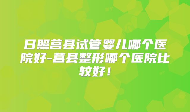 日照莒县试管婴儿哪个医院好-莒县整形哪个医院比较好！