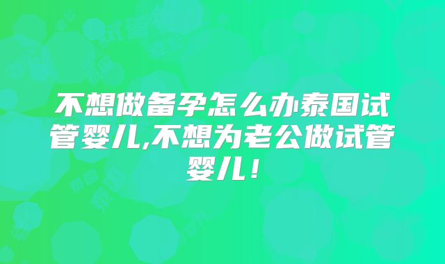 不想做备孕怎么办泰国试管婴儿,不想为老公做试管婴儿！