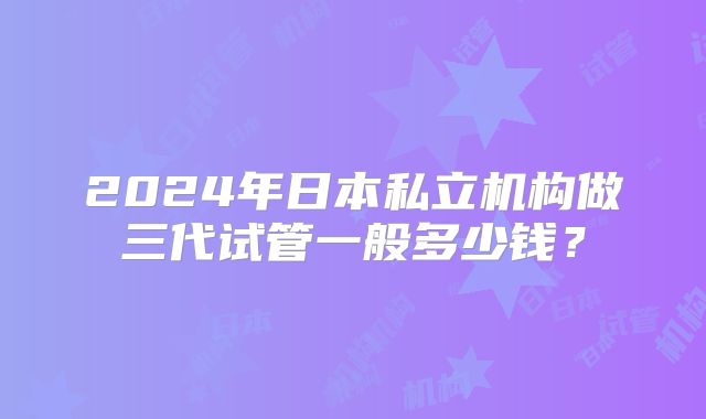 2024年日本私立机构做三代试管一般多少钱？