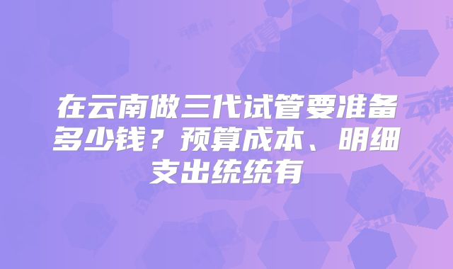 在云南做三代试管要准备多少钱？预算成本、明细支出统统有