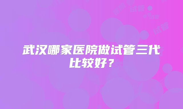 武汉哪家医院做试管三代比较好？