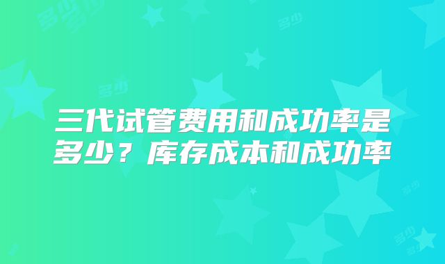 三代试管费用和成功率是多少？库存成本和成功率