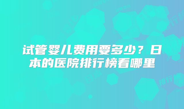 试管婴儿费用要多少?日本的医院排行榜看哪里