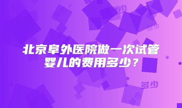 北京阜外医院做一次试管婴儿的费用多少?