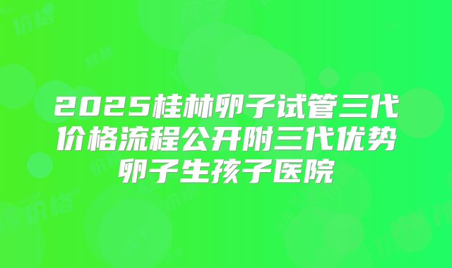 2025桂林卵子试管三代价格流程公开附三代优势卵子生孩子医院