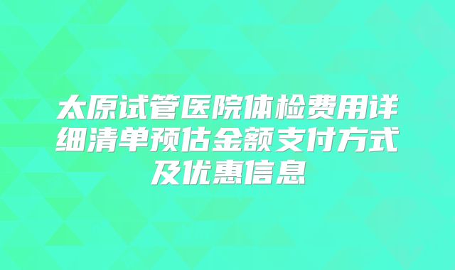 太原试管医院体检费用详细清单预估金额支付方式及优惠信息