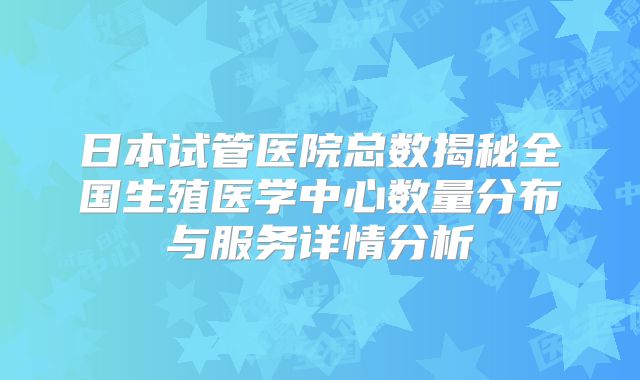 日本试管医院总数揭秘全国生殖医学中心数量分布与服务详情分析