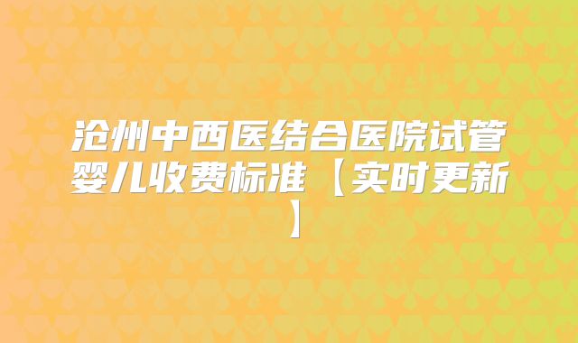 沧州中西医结合医院试管婴儿收费标准【实时更新】