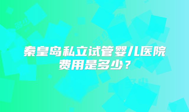 秦皇岛私立试管婴儿医院费用是多少?