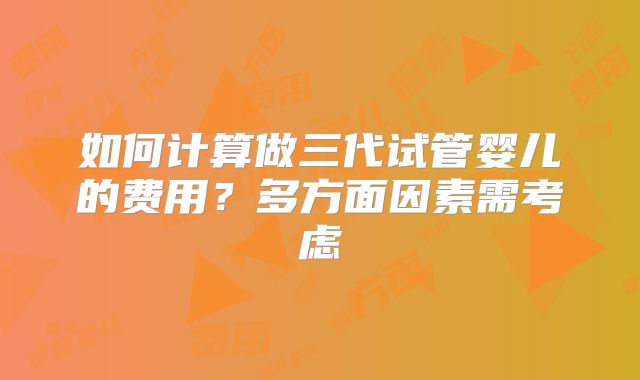 如何计算做三代试管婴儿的费用？多方面因素需考虑