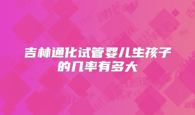 吉林通化试管婴儿生孩子的几率有多大