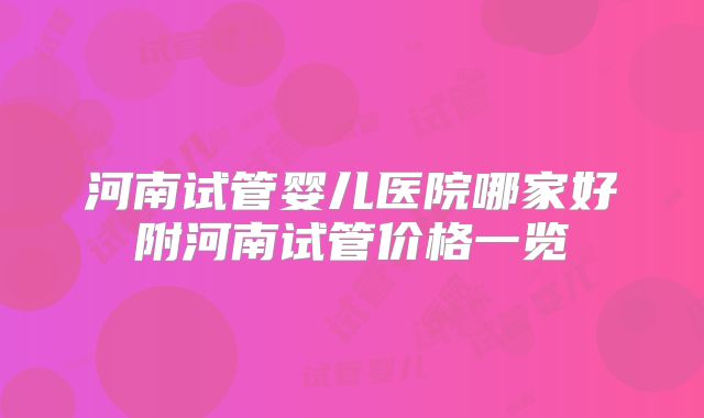 河南试管婴儿医院哪家好附河南试管价格一览