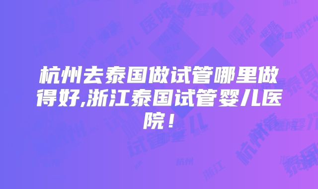 杭州去泰国做试管哪里做得好,浙江泰国试管婴儿医院！