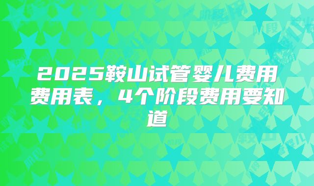 2025鞍山试管婴儿费用费用表,4个阶段费用要知道
