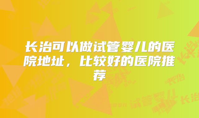 长治可以做试管婴儿的医院地址,比较好的医院推荐