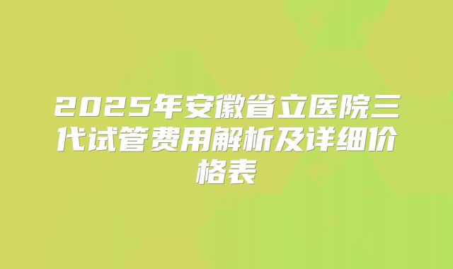 2025年安徽省立医院三代试管费用解析及详细价格表
