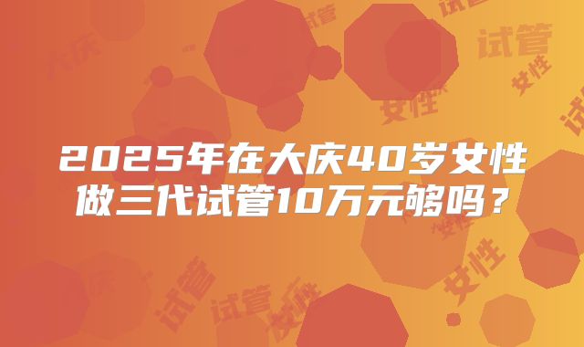 2025年在大庆40岁女性做三代试管10万元够吗？