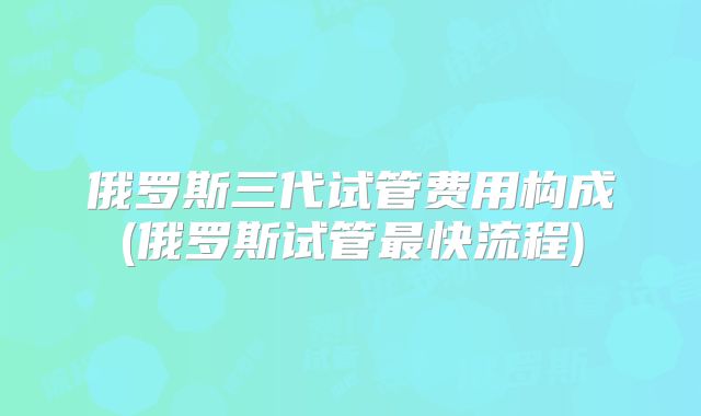 俄罗斯三代试管费用构成(俄罗斯试管最快流程)
