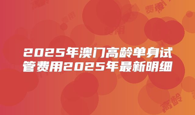 2025年澳门高龄单身试管费用2025年最新明细