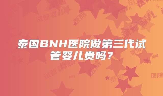 泰国BNH医院做第三代试管婴儿贵吗?