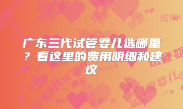 广东三代试管婴儿选哪里？看这里的费用明细和建议
