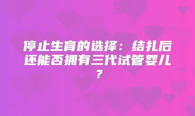 停止生育的选择:结扎后还能否拥有三代试管婴儿?