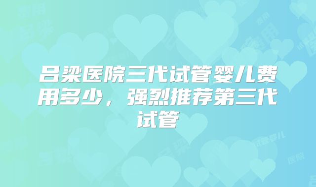吕梁医院三代试管婴儿费用多少,强烈推荐第三代试管
