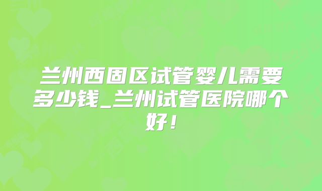 兰州西固区试管婴儿需要多少钱_兰州试管医院哪个好！
