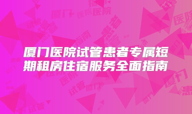 厦门医院试管患者专属短期租房住宿服务全面指南