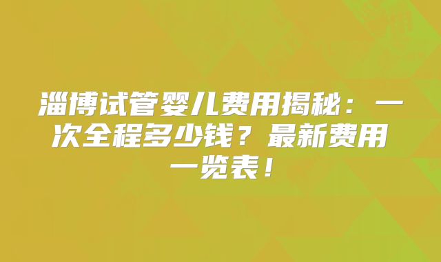 淄博试管婴儿费用揭秘：一次全程多少钱？最新费用一览表！