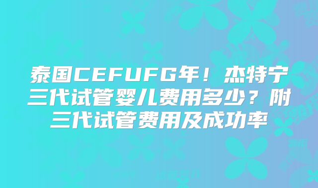 泰国CEFUFG年！杰特宁三代试管婴儿费用多少？附三代试管费用及成功率