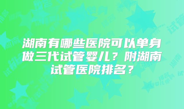 湖南有哪些医院可以单身做三代试管婴儿?附湖南试管医院排名?