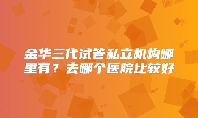 金华三代试管私立机构哪里有?去哪个医院比较好