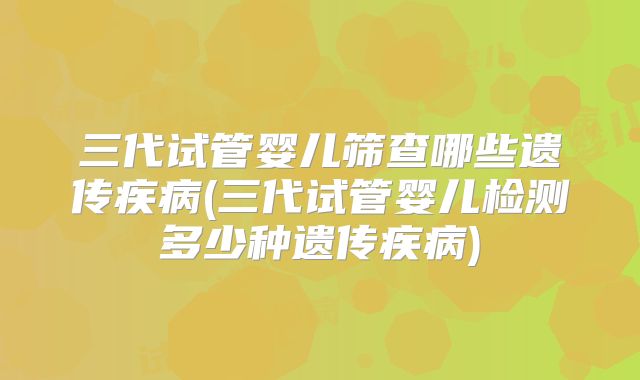 三代试管婴儿筛查哪些遗传疾病(三代试管婴儿检测多少种遗传疾病)
