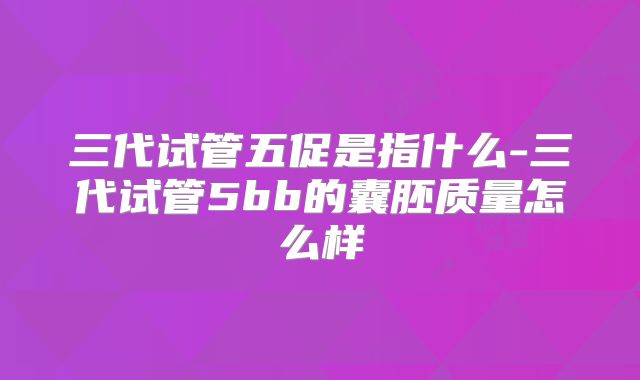 三代试管五促是指什么-三代试管5bb的囊胚质量怎么样
