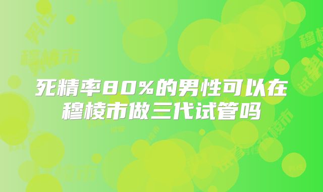 死精率80%的男性可以在穆棱市做三代试管吗