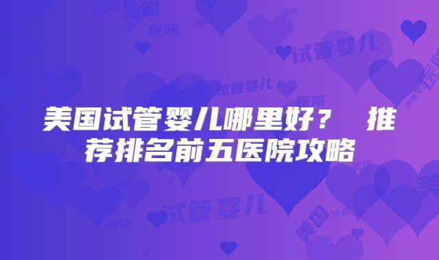 美国试管婴儿哪里好? 推荐排名前五医院攻略