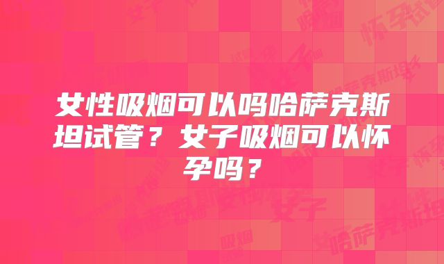 女性吸烟可以吗哈萨克斯坦试管？女子吸烟可以怀孕吗？